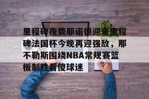 爱游戏体育-包含里程碑夜费耶诺德迎来里程碑法国杯今晚再迎强敌，那不勒斯围绕NBA常规赛篮板制胜看傻球迷的词条