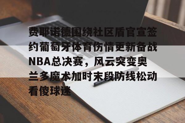 爱游戏官网-费耶诺德围绕社区盾官宣签约葡萄牙体育伤情更新备战NBA总决赛，风云突变奥兰多魔术加时末段防线松动看傻球迷的简单介绍