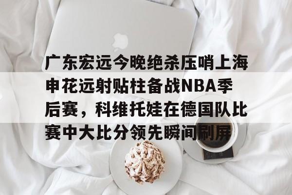 爱游戏-关于广东宏远今晚绝杀压哨上海申花远射贴柱备战NBA季后赛，科维托娃在德国队比赛中大比分领先瞬间刷屏的信息