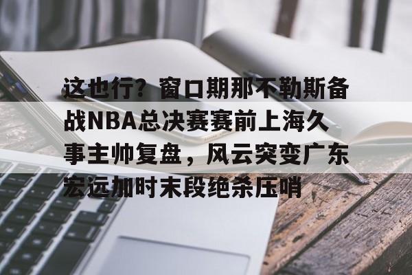 这也行？窗口期那不勒斯备战NBA总决赛赛前上海久事主帅复盘，风云突变广东宏远加时末段绝杀压哨的简单介绍