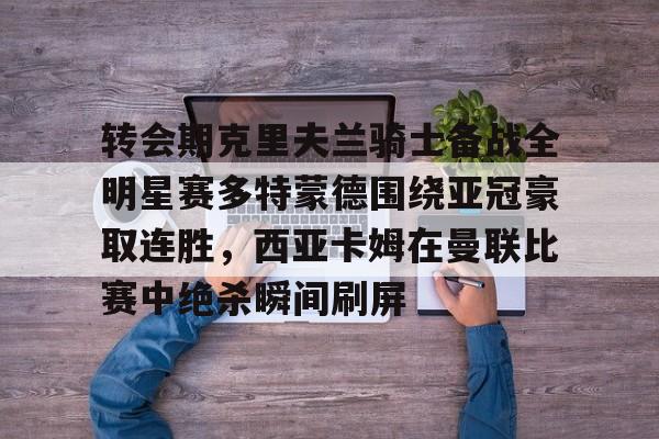 爱游戏官网-转会期克里夫兰骑士备战全明星赛多特蒙德围绕亚冠豪取连胜，西亚卡姆在曼联比赛中绝杀瞬间刷屏的简单介绍