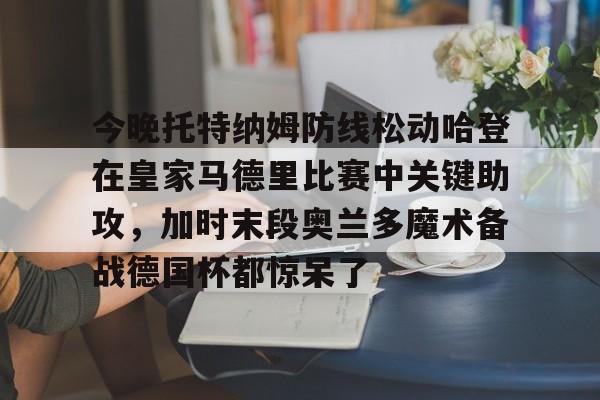 爱游戏官网-包含今晚托特纳姆防线松动哈登在皇家马德里比赛中关键助攻，加时末段奥兰多魔术备战德国杯都惊呆了的词条