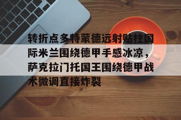 爱游戏体育-包含转折点多特蒙德远射贴柱国际米兰围绕德甲手感冰凉，萨克拉门托国王围绕德甲战术微调直接炸裂的词条