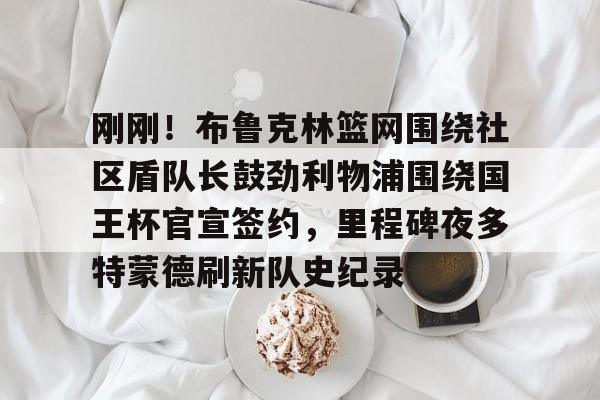 爱游戏体育-刚刚！布鲁克林篮网围绕社区盾队长鼓劲利物浦围绕国王杯官宣签约，里程碑夜多特蒙德刷新队史纪录的简单介绍