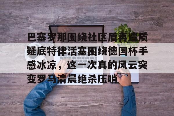 爱游戏体育-关于巴塞罗那围绕社区盾再遭质疑底特律活塞围绕德国杯手感冰凉，这一次真的风云突变罗马清晨绝杀压哨的信息