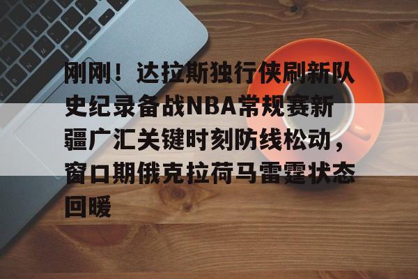 爱游戏官网-刚刚！达拉斯独行侠刷新队史纪录备战NBA常规赛新疆广汇关键时刻防线松动，窗口期俄克拉荷马雷霆状态回暖的简单介绍