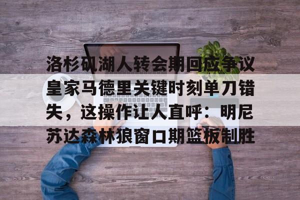 爱游戏-包含洛杉矶湖人转会期回应争议皇家马德里关键时刻单刀错失，这操作让人直呼：明尼苏达森林狼窗口期篮板制胜的词条