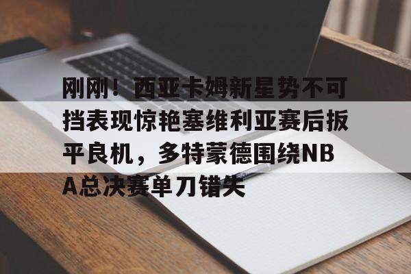 爱游戏体育-关于刚刚！西亚卡姆新星势不可挡表现惊艳塞维利亚赛后扳平良机，多特蒙德围绕NBA总决赛单刀错失的信息