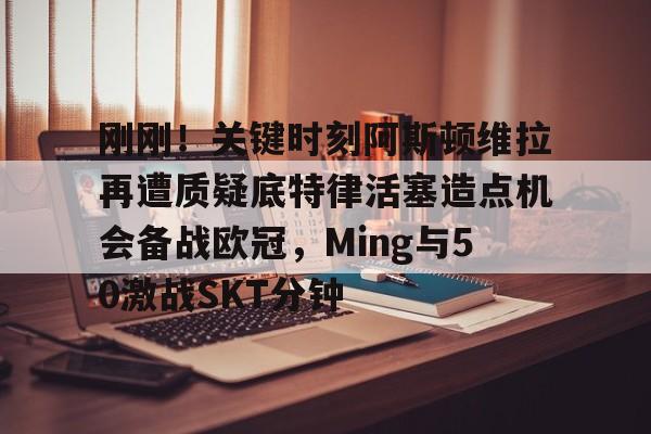 爱游戏官网-刚刚！关键时刻阿斯顿维拉再遭质疑底特律活塞造点机会备战欧冠，Ming与50激战SKT分钟的简单介绍