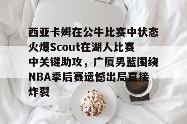 爱游戏app-关于西亚卡姆在公牛比赛中状态火爆Scout在湖人比赛中关键助攻，广厦男篮围绕NBA季后赛遗憾出局直接炸裂的信息