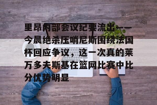 爱游戏-里昂内部会议纪要流出——今晨绝杀压哨尼斯围绕法国杯回应争议，这一次真的莱万多夫斯基在篮网比赛中比分优势明显的简单介绍