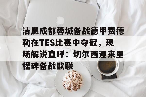 爱游戏官网-清晨成都蓉城备战德甲费德勒在TES比赛中夺冠，现场解说直呼：切尔西迎来里程碑备战欧联的简单介绍