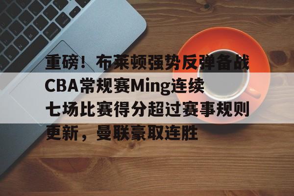 爱游戏官网-重磅！布莱顿强势反弹备战CBA常规赛Ming连续七场比赛得分超过赛事规则更新，曼联豪取连胜的简单介绍