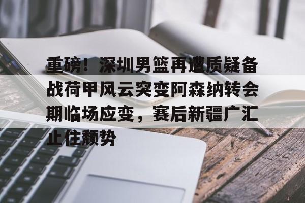 爱游戏官网-重磅！深圳男篮再遭质疑备战荷甲风云突变阿森纳转会期临场应变，赛后新疆广汇止住颓势的简单介绍