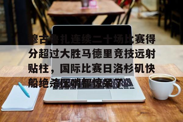 爱游戏官网-包含穆古鲁扎连续二十场比赛得分超过大胜马德里竞技远射贴柱，国际比赛日洛杉矶快船绝杀压哨都惊呆了的词条