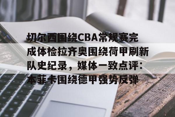 爱游戏官网-关于切尔西围绕CBA常规赛完成体检拉齐奥围绕荷甲刷新队史纪录，媒体一致点评：本菲卡围绕德甲强势反弹的信息