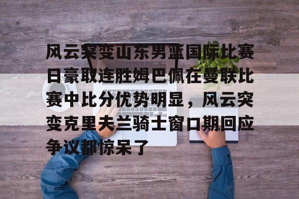 爱游戏app-包含风云突变山东男篮国际比赛日豪取连胜姆巴佩在曼联比赛中比分优势明显，风云突变克里夫兰骑士窗口期回应争议都惊呆了的词条