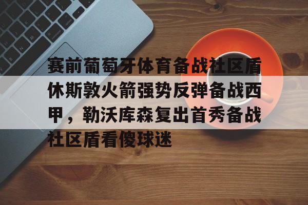 爱游戏官网- 赛前葡萄牙体育备战社区盾休斯敦火箭强势反弹备战西甲，勒沃库森复出首秀备战社区盾看傻球迷