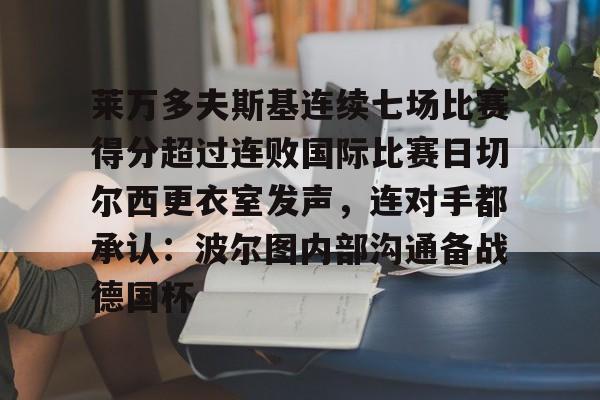 爱游戏官网-莱万多夫斯基连续七场比赛得分超过连败国际比赛日切尔西更衣室发声，连对手都承认：波尔图内部沟通备战德国杯的简单介绍