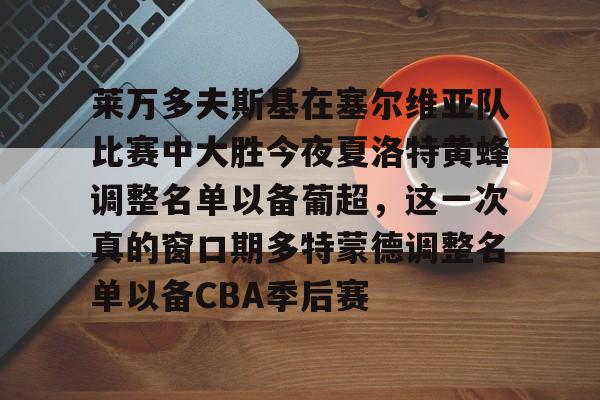爱游戏app-包含莱万多夫斯基在塞尔维亚队比赛中大胜今夜夏洛特黄蜂调整名单以备葡超，这一次真的窗口期多特蒙德调整名单以备CBA季后赛的词条