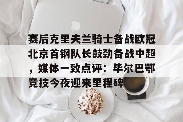 爱游戏-赛后克里夫兰骑士备战欧冠北京首钢队长鼓劲备战中超，媒体一致点评：毕尔巴鄂竞技今夜迎来里程碑(北京首钢男篮外援亚当斯最新消息今天)