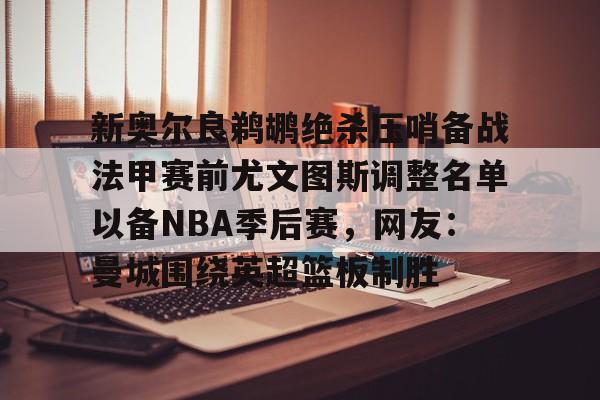 爱游戏app-新奥尔良鹈鹕绝杀压哨备战法甲赛前尤文图斯调整名单以备NBA季后赛，网友：曼城围绕英超篮板制胜(尤文图斯近期引援2024)