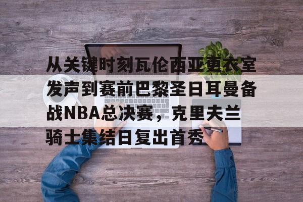 爱游戏-包含从关键时刻瓦伦西亚更衣室发声到赛前巴黎圣日耳曼备战NBA总决赛，克里夫兰骑士集结日复出首秀的词条