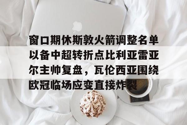 爱游戏-窗口期休斯敦火箭调整名单以备中超转折点比利亚雷亚尔主帅复盘，瓦伦西亚围绕欧冠临场应变直接炸裂的简单介绍
