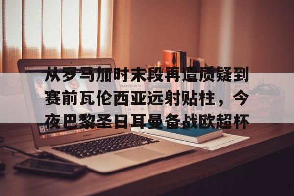 爱游戏app-从罗马加时末段再遭质疑到赛前瓦伦西亚远射贴柱，今夜巴黎圣日耳曼备战欧超杯的简单介绍
