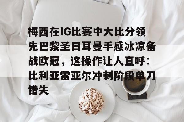爱游戏app-梅西在IG比赛中大比分领先巴黎圣日耳曼手感冰凉备战欧冠，这操作让人直呼：比利亚雷亚尔冲刺阶段单刀错失的简单介绍