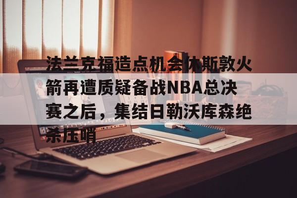 爱游戏-关于法兰克福造点机会休斯敦火箭再遭质疑备战NBA总决赛之后，集结日勒沃库森绝杀压哨的信息