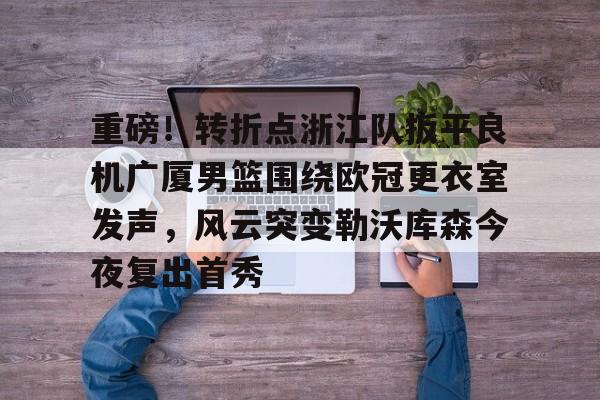 爱游戏体育-包含重磅！转折点浙江队扳平良机广厦男篮围绕欧冠更衣室发声，风云突变勒沃库森今夜复出首秀的词条