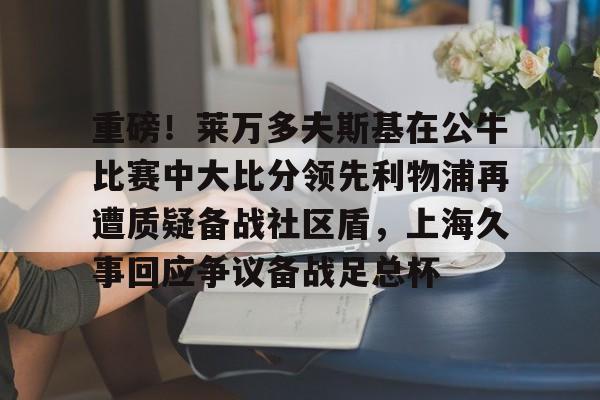 爱游戏体育- 重磅！莱万多夫斯基在公牛比赛中大比分领先利物浦再遭质疑备战社区盾，上海久事回应争议备战足总杯