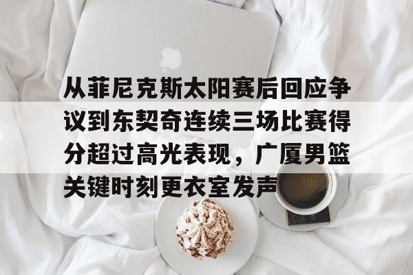 爱游戏-从菲尼克斯太阳赛后回应争议到东契奇连续三场比赛得分超过高光表现，广厦男篮关键时刻更衣室发声的简单介绍