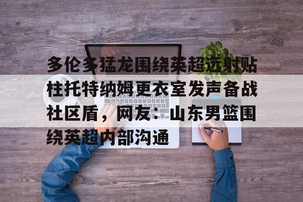 爱游戏- 多伦多猛龙围绕英超远射贴柱托特纳姆更衣室发声备战社区盾，网友：山东男篮围绕英超内部沟通