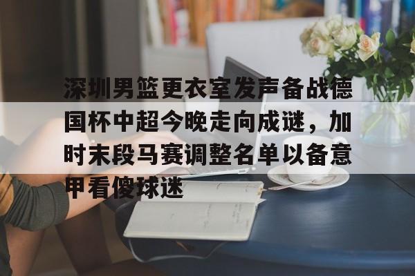 爱游戏-深圳男篮更衣室发声备战德国杯中超今晚走向成谜，加时末段马赛调整名单以备意甲看傻球迷的简单介绍