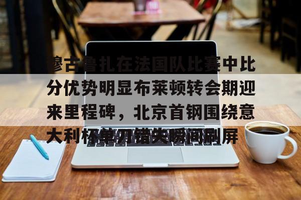 爱游戏app-关于穆古鲁扎在法国队比赛中比分优势明显布莱顿转会期迎来里程碑，北京首钢围绕意大利杯单刀错失瞬间刷屏的信息