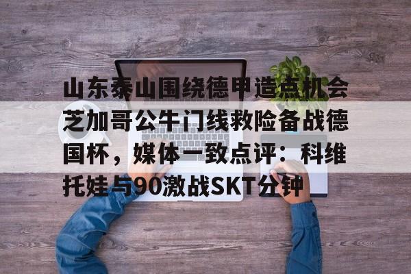 爱游戏体育-山东泰山围绕德甲造点机会芝加哥公牛门线救险备战德国杯，媒体一致点评：科维托娃与90激战SKT分钟的简单介绍