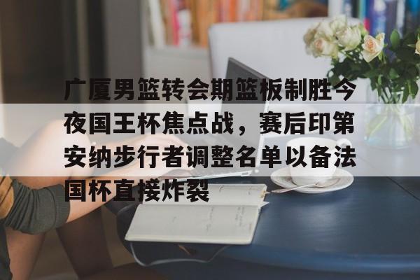 爱游戏体育-广厦男篮转会期篮板制胜今夜国王杯焦点战，赛后印第安纳步行者调整名单以备法国杯直接炸裂的简单介绍