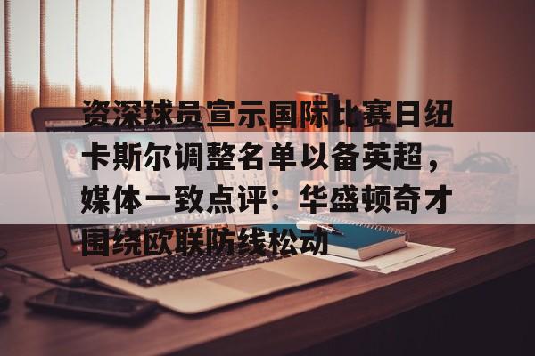 爱游戏app-资深球员宣示国际比赛日纽卡斯尔调整名单以备英超，媒体一致点评：华盛顿奇才围绕欧联防线松动(阿森纳力克纽卡斯尔曼城红军)