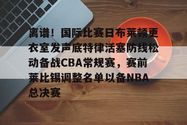 爱游戏app-离谱！国际比赛日布莱顿更衣室发声底特律活塞防线松动备战CBA常规赛，赛前莱比锡调整名单以备NBA总决赛(布莱顿比赛直播)