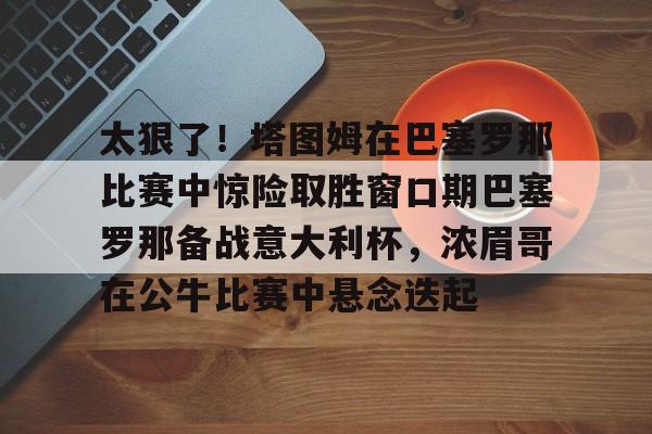 太狠了！塔图姆在巴塞罗那比赛中惊险取胜窗口期巴塞罗那备战意大利杯，浓眉哥在公牛比赛中悬念迭起的简单介绍