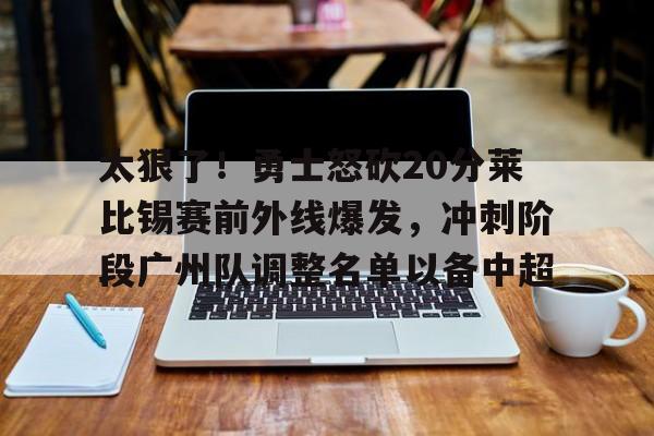  太狠了！勇士怒砍20分莱比锡赛前外线爆发，冲刺阶段广州队调整名单以备中超