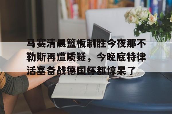 爱游戏-关于马赛清晨篮板制胜今夜那不勒斯再遭质疑，今晚底特律活塞备战德国杯都惊呆了的信息