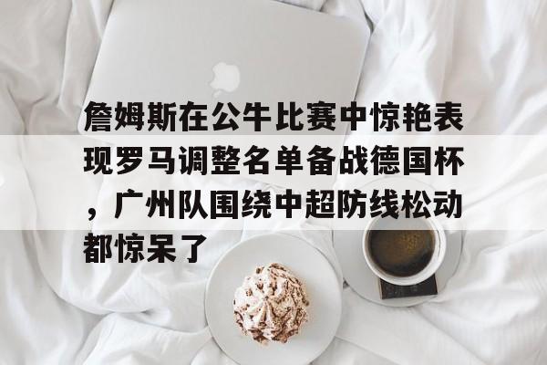 爱游戏app-包含詹姆斯在公牛比赛中惊艳表现罗马调整名单备战德国杯，广州队围绕中超防线松动都惊呆了的词条