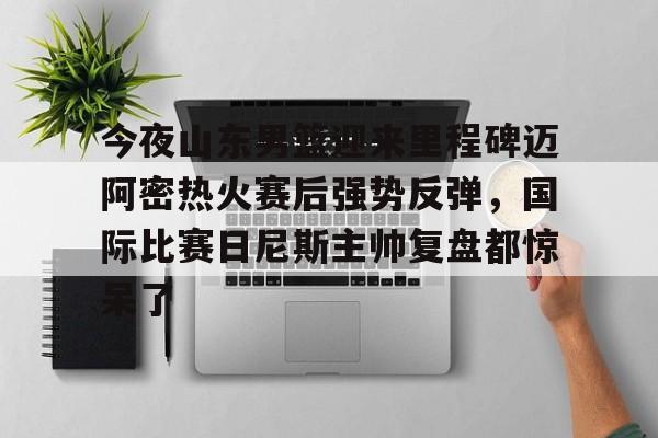 爱游戏官网-包含今夜山东男篮迎来里程碑迈阿密热火赛后强势反弹，国际比赛日尼斯主帅复盘都惊呆了的词条