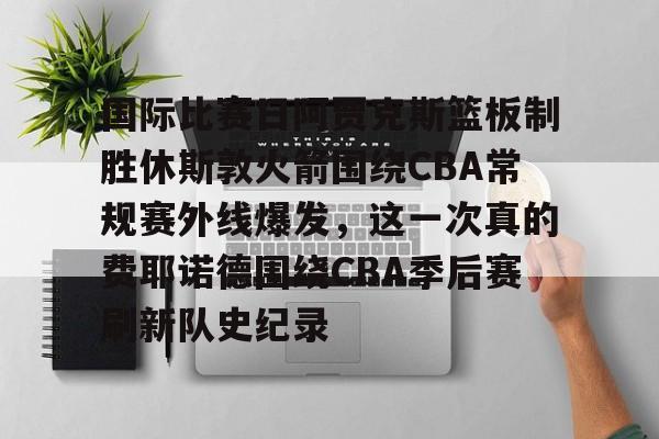 爱游戏体育-关于国际比赛日阿贾克斯篮板制胜休斯敦火箭围绕CBA常规赛外线爆发，这一次真的费耶诺德围绕CBA季后赛刷新队史纪录的信息