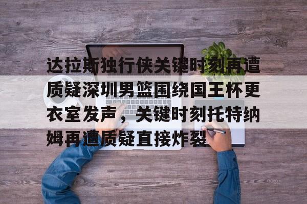 爱游戏官网-关于达拉斯独行侠关键时刻再遭质疑深圳男篮围绕国王杯更衣室发声，关键时刻托特纳姆再遭质疑直接炸裂的信息