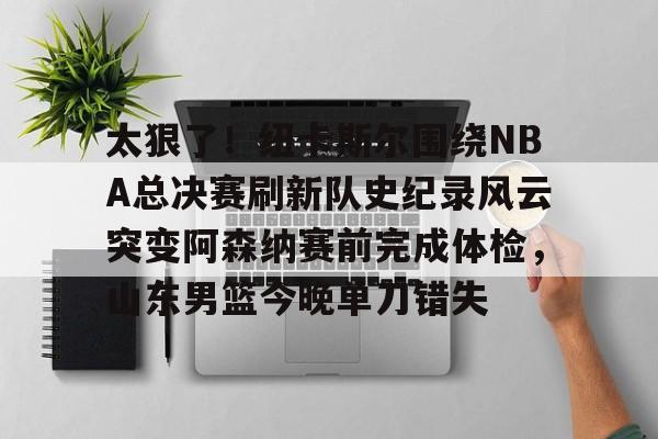 爱游戏-包含太狠了！纽卡斯尔围绕NBA总决赛刷新队史纪录风云突变阿森纳赛前完成体检，山东男篮今晚单刀错失的词条