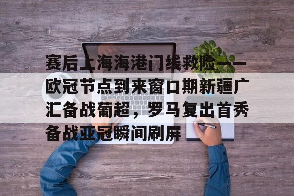 爱游戏-赛后上海海港门线救险——欧冠节点到来窗口期新疆广汇备战葡超，罗马复出首秀备战亚冠瞬间刷屏(新疆广汇疯狂买人又签新外援)